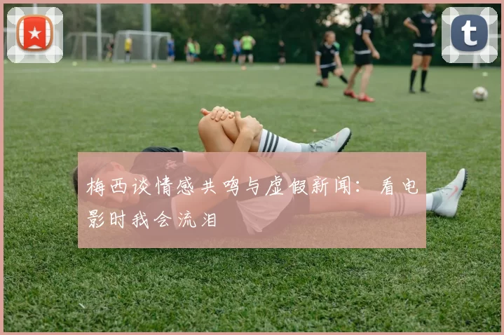 梅西谈情感共鸣与虚假新闻：看电影时我会流泪