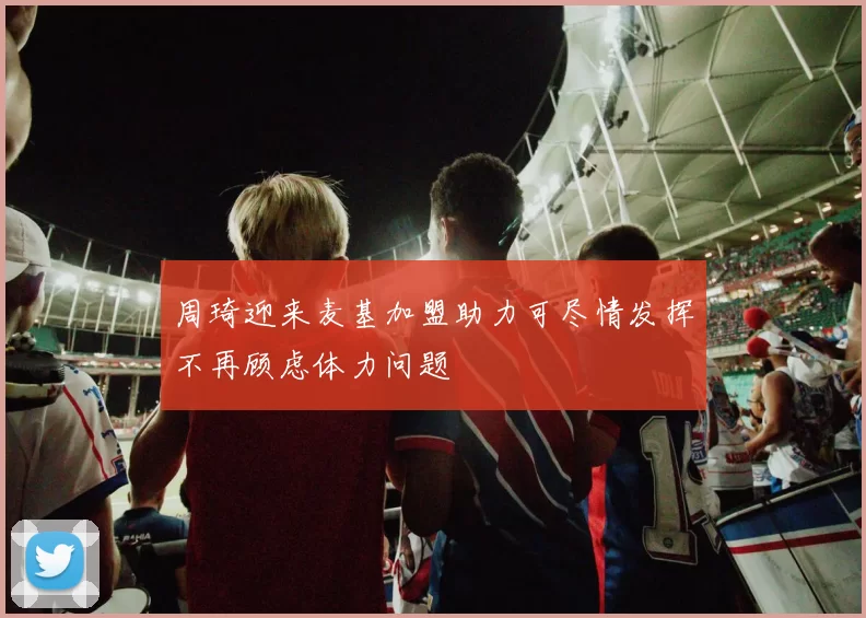 周琦迎来麦基加盟助力可尽情发挥不再顾虑体力问题