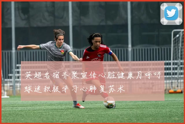 英超名宿齐聚宣传心脏健康月呼吁球迷积极学习心肺复苏术