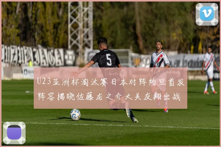 U23亚洲杯淘汰赛日本对阵约旦首发阵容揭晓佐藤龙之介大关友翔出战