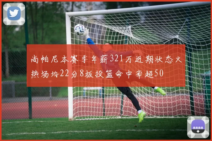 尚帕尼本赛季年薪321万近期状态火热场均22分8板投篮命中率超50