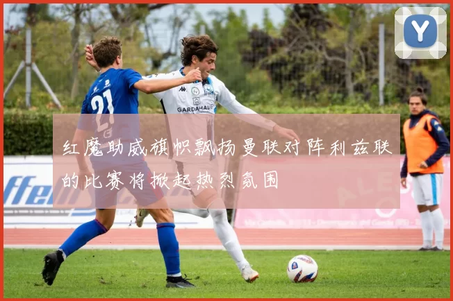 红魔助威旗帜飘扬曼联对阵利兹联的比赛将掀起热烈氛围