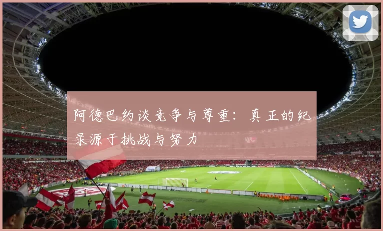 阿德巴约谈竞争与尊重：真正的纪录源于挑战与努力