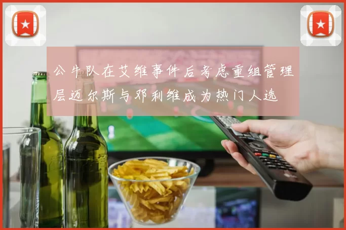 公牛队在艾维事件后考虑重组管理层迈尔斯与邓利维成为热门人选