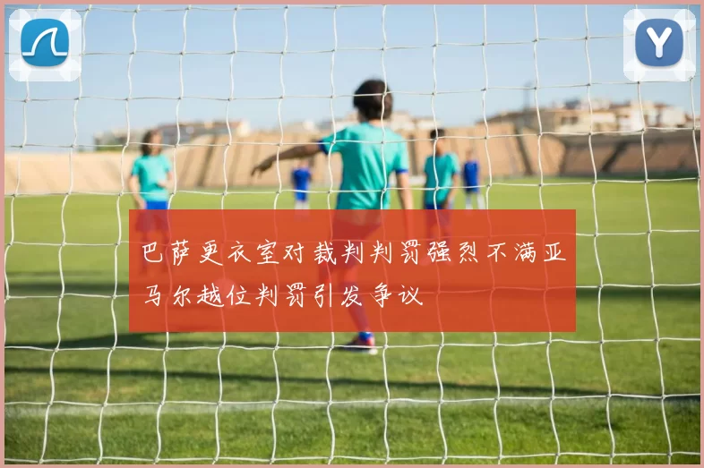 巴萨更衣室对裁判判罚强烈不满亚马尔越位判罚引发争议