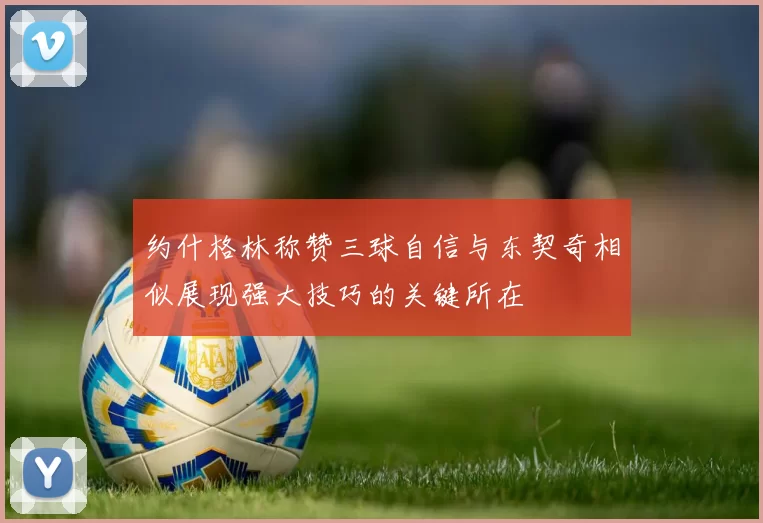 约什格林称赞三球自信与东契奇相似展现强大技巧的关键所在