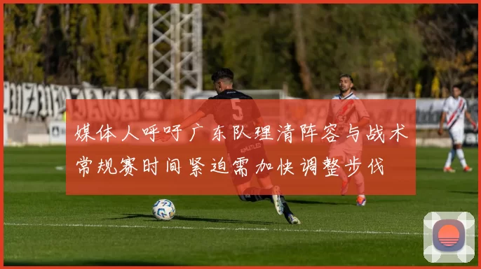 媒体人呼吁广东队理清阵容与战术常规赛时间紧迫需加快调整步伐