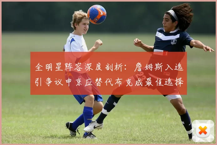 全明星阵容深度剖析：詹姆斯入选引争议申京应替代布克成最佳选择